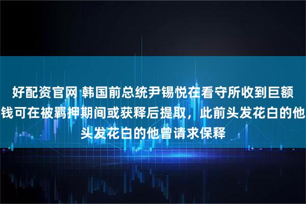 好配資官網 韓國前總統尹錫悅在看守所收到巨額匯款！這筆錢可在被羈押期間或獲釋后提取，此前頭發花白的他曾請求保釋